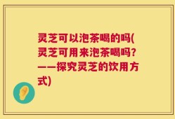 灵芝可以泡茶喝的吗(灵芝可用来泡茶喝吗？——探究灵芝的饮用方式)