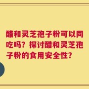 醋和灵芝孢子粉可以同吃吗？探讨醋和灵芝孢子粉的食用安全性？