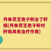 丹参灵芝孢子粉冶了肝癌(丹参灵芝孢子粉对肝癌具有治疗作用)
