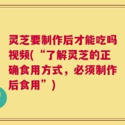 灵芝要制作后才能吃吗视频(“了解灵芝的正确食用方式，必须制作后食用”)
