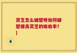 灵芝怎么破壁呀如何破壁提高灵芝的吸收率？)