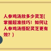 人参鸡汤放多少灵芝(掌握超准技巧！如何让人参鸡汤搭配灵芝更有效？)