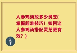 人参鸡汤放多少灵芝(掌握超准技巧！如何让人参鸡汤搭配灵芝更有效？)