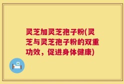 灵芝加灵芝孢子粉(灵芝与灵芝孢子粉的双重功效，促进身体健康)