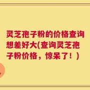灵芝孢子粉的价格查询想差好大(查询灵芝孢子粉价格，惊呆了！)