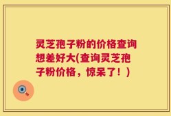 灵芝孢子粉的价格查询想差好大(查询灵芝孢子粉价格，惊呆了！)