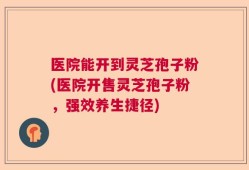 医院能开到灵芝孢子粉(医院开售灵芝孢子粉，强效养生捷径)