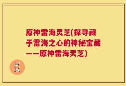原神雷海灵芝(探寻藏于雷海之心的神秘宝藏——原神雷海灵芝)