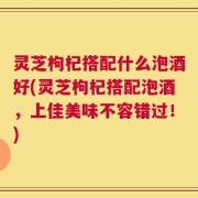 灵芝枸杞搭配什么泡酒好(灵芝枸杞搭配泡酒，上佳美味不容错过！)