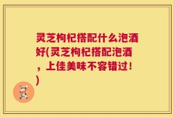 灵芝枸杞搭配什么泡酒好(灵芝枸杞搭配泡酒，上佳美味不容错过！)