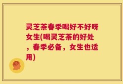 灵芝茶春季喝好不好呀女生(喝灵芝茶的好处，春季必备，女生也适用)