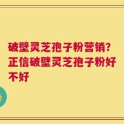 破壁灵芝孢子粉营销？正信破壁灵芝孢子粉好不好