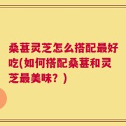 桑葚灵芝怎么搭配最好吃(如何搭配桑葚和灵芝最美味？)