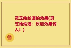 灵芝蛤蚧酒的效果(灵芝蛤蚧酒：饮后效果惊人！)