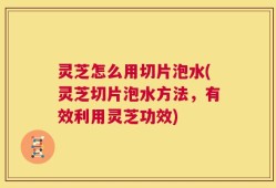 灵芝怎么用切片泡水(灵芝切片泡水方法，有效利用灵芝功效)
