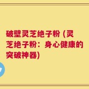 破壁灵芝绝子粉 (灵芝绝子粉：身心健康的突破神器)