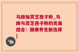 马蹄加灵芝孢子粉_马蹄与灵芝孢子粉的完美结合：健康养生新选择)