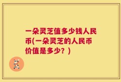 一朵灵芝值多少钱人民币(一朵灵芝的人民币价值是多少？)