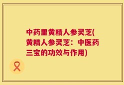 中药里黄精人参灵芝(黄精人参灵芝：中医药三宝的功效与作用)