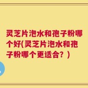 灵芝片泡水和孢子粉哪个好(灵芝片泡水和孢子粉哪个更适合？)