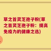 草之首灵芝孢子粉(草之首灵芝孢子粉：提高免疫力的健康之选)