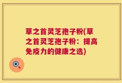 草之首灵芝孢子粉(草之首灵芝孢子粉：提高免疫力的健康之选)