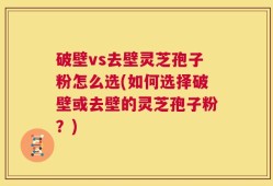破壁vs去壁灵芝孢子粉怎么选(如何选择破壁或去壁的灵芝孢子粉？)