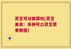 灵芝可以做菜吃(灵芝美食：多种可口灵芝菜肴教程)