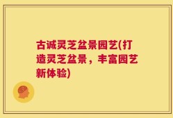 古诚灵芝盆景园艺(打造灵芝盆景，丰富园艺新体验)