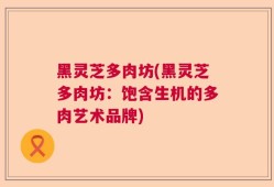 黑灵芝多肉坊(黑灵芝多肉坊：饱含生机的多肉艺术品牌)