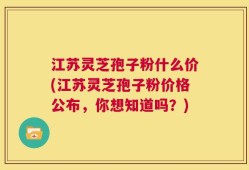 江苏灵芝孢子粉什么价(江苏灵芝孢子粉价格公布，你想知道吗？)