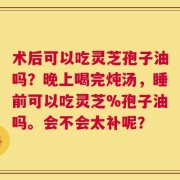 术后可以吃灵芝孢子油吗？晚上喝完炖汤，睡前可以吃灵芝%孢子油吗。会不会太补呢？
