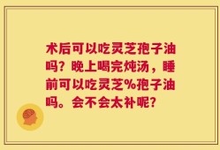 术后可以吃灵芝孢子油吗？晚上喝完炖汤，睡前可以吃灵芝%孢子油吗。会不会太补呢？