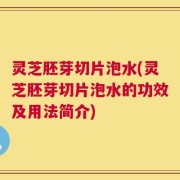 灵芝胚芽切片泡水(灵芝胚芽切片泡水的功效及用法简介)