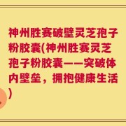 神州胜赛破壁灵芝孢子粉胶囊(神州胜赛灵芝孢子粉胶囊——突破体内壁垒，拥抱健康生活)