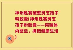 神州胜赛破壁灵芝孢子粉胶囊(神州胜赛灵芝孢子粉胶囊——突破体内壁垒，拥抱健康生活)