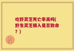 吃野灵芝死亡率高吗(野生灵芝摄入是否致命？)