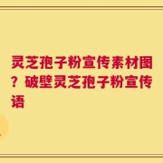 灵芝孢子粉宣传素材图？破壁灵芝孢子粉宣传语