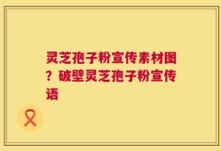 灵芝孢子粉宣传素材图？破壁灵芝孢子粉宣传语