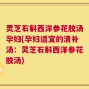 灵芝石斛西洋参花胶汤孕妇(孕妇适宜的清补汤：灵芝石斛西洋参花胶汤)