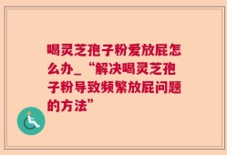 喝灵芝孢子粉爱放屁怎么办_“解决喝灵芝孢子粉导致频繁放屁问题的方法”