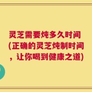 灵芝需要炖多久时间 (正确的灵芝炖制时间，让你喝到健康之道)