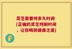 灵芝需要炖多久时间 (正确的灵芝炖制时间，让你喝到健康之道)
