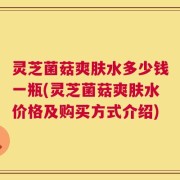 灵芝菌菇爽肤水多少钱一瓶(灵芝菌菇爽肤水价格及购买方式介绍)