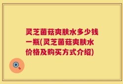 灵芝菌菇爽肤水多少钱一瓶(灵芝菌菇爽肤水价格及购买方式介绍)