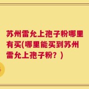 苏州雷允上孢子粉哪里有买(哪里能买到苏州雷允上孢子粉？)