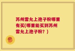 苏州雷允上孢子粉哪里有买(哪里能买到苏州雷允上孢子粉？)