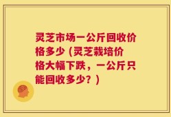 灵芝市场一公斤回收价格多少 (灵芝栽培价格大幅下跌，一公斤只能回收多少？)