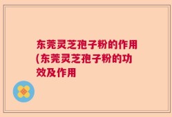 东莞灵芝孢子粉的作用(东莞灵芝孢子粉的功效及作用