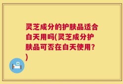 灵芝成分的护肤品适合白天用吗(灵芝成分护肤品可否在白天使用？)